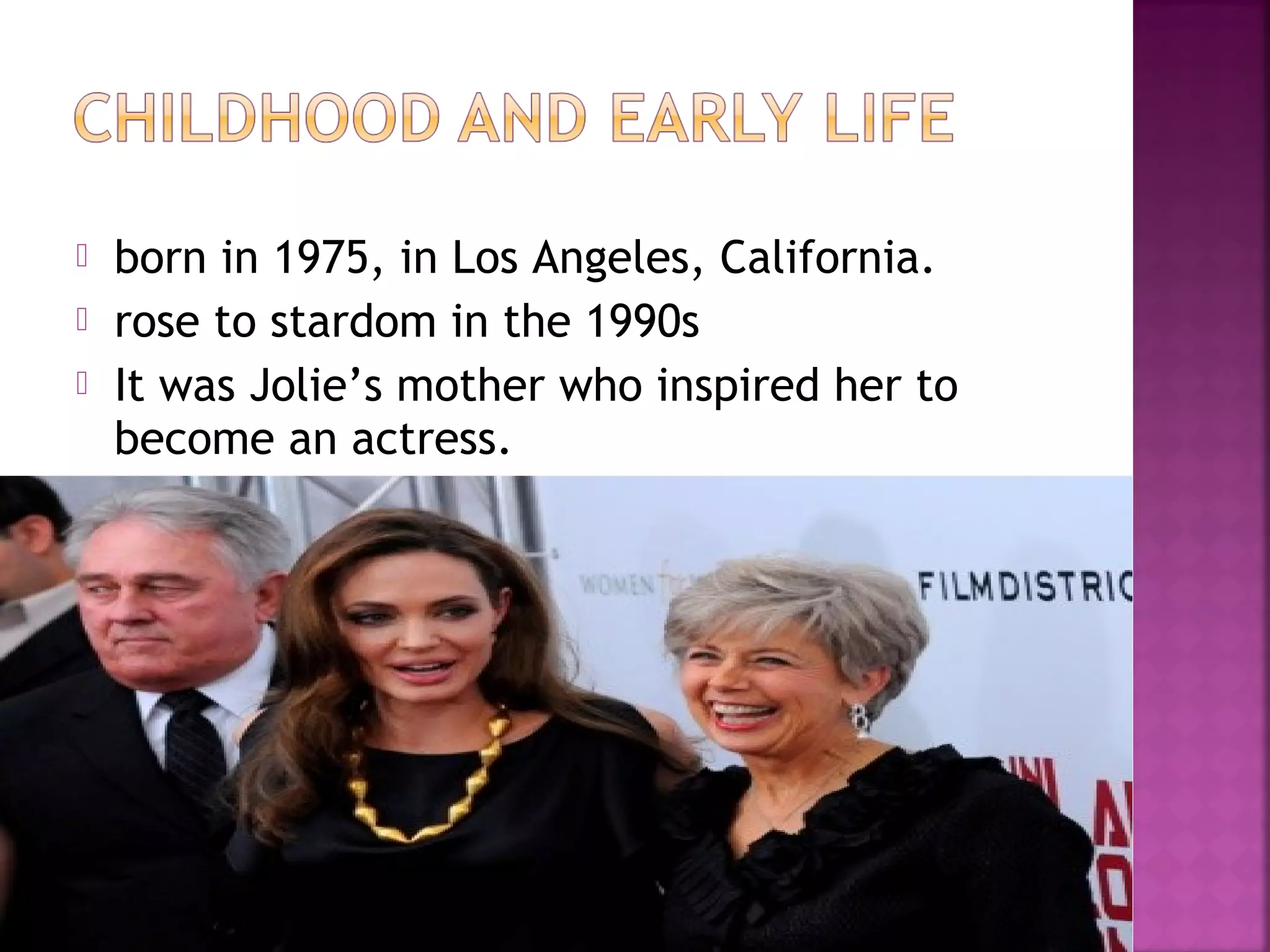  born in 1975, in Los Angeles, California.
 rose to stardom in the 1990s
 It was Jolie’s mother who inspired her to
become an actress.
 