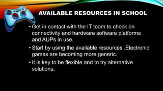 AVAILABLE RESOURCES IN SCHOOL
• Get in contact with the IT team to check on
connectivity and hardware software platforms
and AUPs in use.
• Start by using the available resources .Electronic
games are becoming more generic.
• It is key to be flexible and to try alternative
solutions.
 