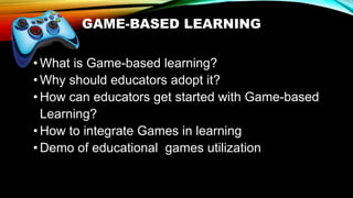 GAME-BASED LEARNING
• What is Game-based learning?
• Why should educators adopt it?
• How can educators get started with Game-based
Learning?
• How to integrate Games in learning
• Demo of educational games utilization
 