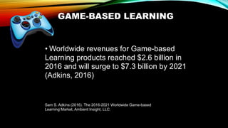 GAME-BASED LEARNING
• Worldwide revenues for Game-based
Learning products reached $2.6 billion in
2016 and will surge to $7.3 billion by 2021
(Adkins, 2016)
Sam S. Adkins (2016). The 2016-2021 Worldwide Game-based
Learning Market, Ambient Insight, LLC.
 