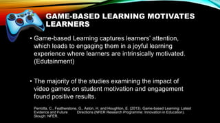 GAME-BASED LEARNING MOTIVATES
LEARNERS
• Game-based Learning captures learners’ attention,
which leads to engaging them in a joyful learning
experience where learners are intrinsically motivated.
(Edutainment)
• The majority of the studies examining the impact of
video games on student motivation and engagement
found positive results.
Perrotta, C., Featherstone, G., Aston, H. and Houghton, E. (2013). Game-based Learning: Latest
Evidence and Future Directions (NFER Research Programme: Innovation in Education).
Slough: NFER.
 