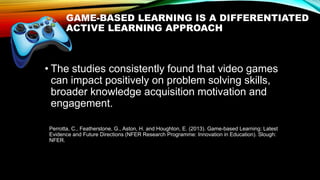 GAME-BASED LEARNING IS A DIFFERENTIATED
ACTIVE LEARNING APPROACH
• The studies consistently found that video games
can impact positively on problem solving skills,
broader knowledge acquisition motivation and
engagement.
Perrotta, C., Featherstone, G., Aston, H. and Houghton, E. (2013). Game-based Learning: Latest
Evidence and Future Directions (NFER Research Programme: Innovation in Education). Slough:
NFER.
 