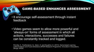 GAME-BASED ENHANCES ASSESSMENT
• It encourage self-assessment through instant
feedback
• Video games seem to allow more powerful and
‘always-on’ forms of assessment in which all
actions, interactions, successes and failures
can be constantly tracked and logged.
Perrotta, C., Featherstone, G., Aston, H. and Houghton, E. (2013). Game-based Learning:
Latest Evidence and Future Directions (NFER Research Programme: Innovation in Education).
Slough: NFER.
 