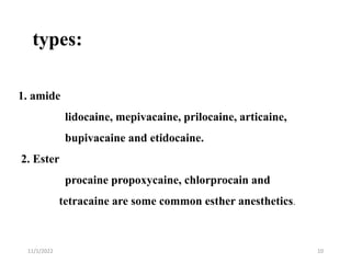 types:
11/1/2022 10
1. amide
lidocaine, mepivacaine, prilocaine, articaine,
bupivacaine and etidocaine.
2. Ester
procaine propoxycaine, chlorprocain and
tetracaine are some common esther anesthetics.
 