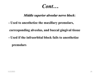 Cont…
Middle superior alveolar nerve block:
- Used to anesthetize the maxillary premolars,
corresponding alveolus, and buccal gingival tissue
- Used if the infraorbital block fails to anesthetize
premolars
11/1/2022 25
 