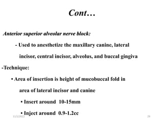 Cont…
Anterior superior alveolar nerve block:
- Used to anesthetize the maxillary canine, lateral
incisor, central incisor, alveolus, and buccal gingiva
-Technique:
• Area of insertion is height of mucobuccal fold in
area of lateral incisor and canine
• Insert around 10-15mm
• Inject around 0.9-1.2cc
11/1/2022 29
 