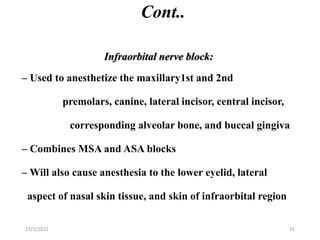 Cont..
Infraorbital nerve block:
– Used to anesthetize the maxillary1st and 2nd
premolars, canine, lateral incisor, central incisor,
corresponding alveolar bone, and buccal gingiva
– Combines MSA and ASA blocks
– Will also cause anesthesia to the lower eyelid, lateral
aspect of nasal skin tissue, and skin of infraorbital region
11/1/2022 31
 