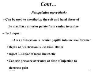 Cont…
Nasopalatine nerve block:
- Can be used to anesthetize the soft and hard tissue of
the maxillary anterior palate from canine to canine
– Technique:
• Area of insertion is incisive papilla into incisive foramen
• Depth of penetration is less than 10mm
• Inject 0.3-0.5cc of local anesthetic
• Can use pressure over area at time of injection to
decrease pain
11/1/2022 37
 