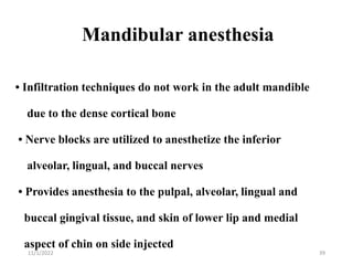 Mandibular anesthesia
• Infiltration techniques do not work in the adult mandible
due to the dense cortical bone
• Nerve blocks are utilized to anesthetize the inferior
alveolar, lingual, and buccal nerves
• Provides anesthesia to the pulpal, alveolar, lingual and
buccal gingival tissue, and skin of lower lip and medial
aspect of chin on side injected
11/1/2022 39
 