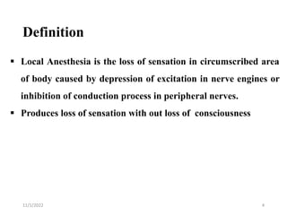 Definition
11/1/2022 4
 Local Anesthesia is the loss of sensation in circumscribed area
of body caused by depression of excitation in nerve engines or
inhibition of conduction process in peripheral nerves.
 Produces loss of sensation with out loss of consciousness
 