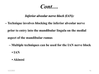 Cont…
Inferior alveolar nerve block (IAN):
– Technique involves blocking the inferior alveolar nerve
prior to entry into the mandibular lingula on the medial
aspect of the mandibular ramus
– Multiple techniques can be used for the IAN nerve block
• IAN
• Akinosi
11/1/2022 41
 
