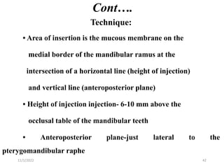Cont….
Technique:
• Area of insertion is the mucous membrane on the
medial border of the mandibular ramus at the
intersection of a horizontal line (height of injection)
and vertical line (anteroposterior plane)
• Height of injection injection- 6-10 mm above the
occlusal table of the mandibular teeth
• Anteroposterior plane-just lateral to the
pterygomandibular raphe
11/1/2022 42
 