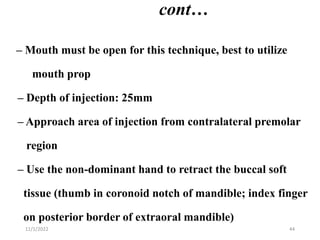 cont…
– Mouth must be open for this technique, best to utilize
mouth prop
– Depth of injection: 25mm
– Approach area of injection from contralateral premolar
region
– Use the non-dominant hand to retract the buccal soft
tissue (thumb in coronoid notch of mandible; index finger
on posterior border of extraoral mandible)
11/1/2022 44
 