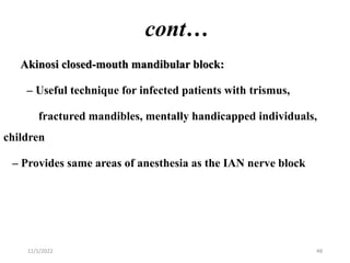 cont…
Akinosi closed-mouth mandibular block:
– Useful technique for infected patients with trismus,
fractured mandibles, mentally handicapped individuals,
children
– Provides same areas of anesthesia as the IAN nerve block
11/1/2022 48
 