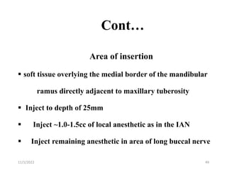 Cont…
Area of insertion
 soft tissue overlying the medial border of the mandibular
ramus directly adjacent to maxillary tuberosity
 Inject to depth of 25mm
 Inject ~1.0-1.5cc of local anesthetic as in the IAN
 Inject remaining anesthetic in area of long buccal nerve
11/1/2022 49
 