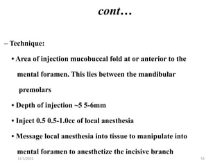 cont…
– Technique:
• Area of injection mucobuccal fold at or anterior to the
mental foramen. This lies between the mandibular
premolars
• Depth of injection ~5 5-6mm
• Inject 0.5 0.5-1.0cc of local anesthesia
• Message local anesthesia into tissue to manipulate into
mental foramen to anesthetize the incisive branch
11/1/2022 53
 