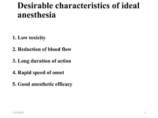 Desirable characteristics of ideal
anesthesia
1. Low toxicity
2. Reduction of blood flow
3. Long duration of action
4. Rapid speed of onset
5. Good anesthetic efficacy
11/1/2022 7
 
