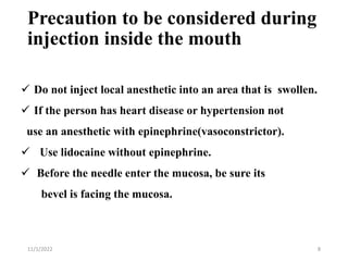 Precaution to be considered during
injection inside the mouth
11/1/2022 8
 Do not inject local anesthetic into an area that is swollen.
 If the person has heart disease or hypertension not
use an anesthetic with epinephrine(vasoconstrictor).
 Use lidocaine without epinephrine.
 Before the needle enter the mucosa, be sure its
bevel is facing the mucosa.
 