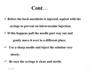 Cont…
 Before the local anesthetic is injected, aspirat with the
syringe to prevent an intravascular injection.
 If this happens pull the needle part way out and
gently move it over to a different place.
 Use a sharp needle and inject the solution very
slowly.
 Be sure the syringe is clean and sterile.
11/1/2022 9
 