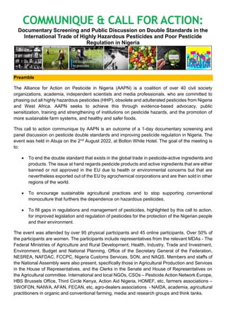 COMMUNIQUE & CALL FOR ACTION:
Documentary Screening and Public Discussion on Double Standards in the
International Trade of Highly Hazardous Pesticides and Poor Pesticide
Regulation in Nigeria
Preamble
The Alliance for Action on Pesticide in Nigeria (AAPN) is a coalition of over 40 civil society
organizations, academia, independent scientists and media professionals, who are committed to
phasing out all highly hazardous pesticides (HHP), obsolete and adulterated pesticides from Nigeria
and West Africa. AAPN seeks to achieve this through evidence-based advocacy, public
sensitization, training and strengthening of institutions on pesticide hazards, and the promotion of
more sustainable farm systems, and healthy and safer foods.
This call to action communique by AAPN is an outcome of a 1-day documentary screening and
panel discussion on pesticide double standards and improving pesticide regulation in Nigeria. The
event was held in Abuja on the 2nd August 2022, at Bolton White Hotel. The goal of the meeting is
to:
 To end the double standard that exists in the global trade in pesticide-active ingredients and
products. The issue at hand regards pesticide products and active ingredients that are either
banned or not approved in the EU due to health or environmental concerns but that are
nevertheless exported out of the EU by agrochemical corporations and are then sold in other
regions of the world.
 To encourage sustainable agricultural practices and to stop supporting conventional
monoculture that furthers the dependence on hazardous pesticides.
 To fill gaps in regulations and management of pesticides, highlighted by this call to action,
for improved legislation and regulation of pesticides for the protection of the Nigerian people
and their environment.
The event was attended by over 95 physical participants and 45 online participants. Over 50% of
the participants are women. The participants include representatives from the relevant MDAs - The
Federal Ministries of Agriculture and Rural Development, Health, Industry, Trade and Investment,
Environment, Budget and National Planning, Office of the Secretary General of the Federation,
NESREA, NAFDAC, FCCPC, Nigeria Customs Services, SON, and NAQS. Members and staffs of
the National Assembly were also present, specifically those in Agricultural Production and Services
in the House of Representatives, and the Clerks in the Senate and House of Representatives on
the Agricultural committee. International and local NGOs, CSOs – Pesticide Action Network Europe,
HBS Brussels Office, Third Circle Kenya, Action Aid Nigeria, HOMEF, etc, farmers associations –
SWOFON, NAIWA, AFAN, FECAN, etc, agro-dealers associations - NAIDA, academia, agricultural
practitioners in organic and conventional farming, media and research groups and think tanks.
 