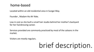 brief description.
home-based
Located within an old residential area in Sungai Way.
Founder , Madam Ho Ah Yoke.
Low in cost as she built a small hair studio behind her mother’s backyard
for her hairdressing career.
Services provided are commonly practiced by most of the saloons in the
market.
Visitors are mostly regulars.
 
