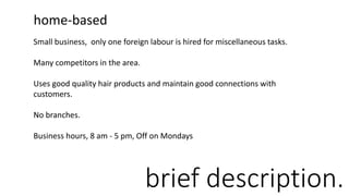 brief description.
home-based
Small business, only one foreign labour is hired for miscellaneous tasks.
Many competitors in the area.
Uses good quality hair products and maintain good connections with
customers.
No branches.
Business hours, 8 am - 5 pm, Off on Mondays
 