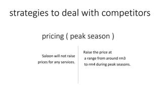 strategies to deal with competitors
Raise the price at
a range from around rm3
to rm4 during peak seasons.
Saloon will not raise
prices for any services.
pricing ( peak season )
 