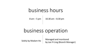 business hours
business operation
8 am – 5 pm
Solely by Madam Ho
10.30 am – 8.30 pm
Managed and monitored
by Lee Yi Ling (Branch Manager)
 