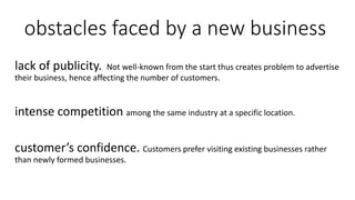 obstacles faced by a new business
lack of publicity. Not well-known from the start thus creates problem to advertise
their business, hence affecting the number of customers.
intense competition among the same industry at a specific location.
customer’s confidence. Customers prefer visiting existing businesses rather
than newly formed businesses.
 