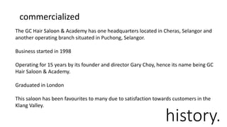history.
The GC Hair Saloon & Academy has one headquarters located in Cheras, Selangor and
another operating branch situated in Puchong, Selangor.
Business started in 1998
Operating for 15 years by its founder and director Gary Choy, hence its name being GC
Hair Saloon & Academy.
Graduated in London
This saloon has been favourites to many due to satisfaction towards customers in the
Klang Valley.
commercialized
 