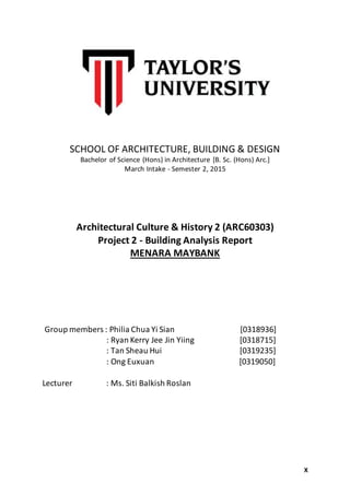 X
SCHOOL OF ARCHITECTURE, BUILDING & DESIGN
Bachelor of Science (Hons) in Architecture [B. Sc. (Hons) Arc.]
March Intake - Semester 2, 2015
Architectural Culture & History 2 (ARC60303)
Project 2 - Building Analysis Report
MENARA MAYBANK
Group members : Philia Chua Yi Sian [0318936]
: Ryan Kerry Jee Jin Yiing [0318715]
: Tan Sheau Hui [0319235]
: Ong Euxuan [0319050]
Lecturer : Ms. Siti Balkish Roslan
 