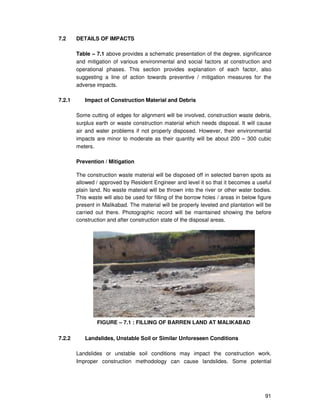 91
7.2 DETAILS OF IMPACTS
Table – 7.1 above provides a schematic presentation of the degree, significance
and mitigation of various environmental and social factors at construction and
operational phases. This section provides explanation of each factor, also
suggesting a line of action towards preventive / mitigation measures for the
adverse impacts.
7.2.1 Impact of Construction Material and Debris
Some cutting of edges for alignment will be involved, construction waste debris,
surplus earth or waste construction material which needs disposal. It will cause
air and water problems if not properly disposed. However, their environmental
impacts are minor to moderate as their quantity will be about 200 – 300 cubic
meters.
Prevention / Mitigation
The construction waste material will be disposed off in selected barren spots as
allowed / approved by Resident Engineer and level it so that it becomes a useful
plain land. No waste material will be thrown into the river or other water bodies.
This waste will also be used for filling of the borrow holes / areas in below figure
present in Malikabad. The material will be properly leveled and plantation will be
carried out there. Photographic record will be maintained showing the before
construction and after construction state of the disposal areas.
FIGURE – 7.1 : FILLING OF BARREN LAND AT MALIKABAD
7.2.2 Landslides, Unstable Soil or Similar Unforeseen Conditions
Landslides or unstable soil conditions may impact the construction work.
Improper construction methodology can cause landslides. Some potential
 