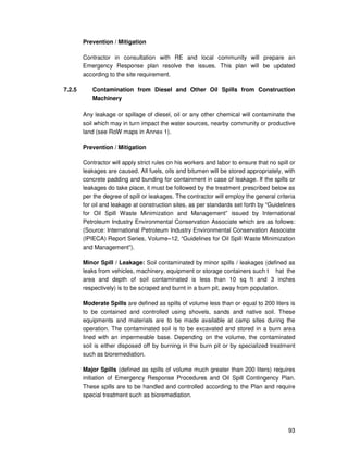 93
Prevention / Mitigation
Contractor in consultation with RE and local community will prepare an
Emergency Response plan resolve the issues. This plan will be updated
according to the site requirement.
7.2.5 Contamination from Diesel and Other Oil Spills from Construction
Machinery
Any leakage or spillage of diesel, oil or any other chemical will contaminate the
soil which may in turn impact the water sources, nearby community or productive
land (see RoW maps in Annex 1).
Prevention / Mitigation
Contractor will apply strict rules on his workers and labor to ensure that no spill or
leakages are caused. All fuels, oils and bitumen will be stored appropriately, with
concrete padding and bunding for containment in case of leakage. If the spills or
leakages do take place, it must be followed by the treatment prescribed below as
per the degree of spill or leakages. The contractor will employ the general criteria
for oil and leakage at construction sites, as per standards set forth by “Guidelines
for Oil Spill Waste Minimization and Management” issued by International
Petroleum Industry Environmental Conservation Associate which are as follows:
(Source: International Petroleum Industry Environmental Conservation Associate
(IPIECA) Report Series, Volume–12, “Guidelines for Oil Spill Waste Minimization
and Management”).
Minor Spill / Leakage: Soil contaminated by minor spills / leakages (defined as
leaks from vehicles, machinery, equipment or storage containers such t hat the
area and depth of soil contaminated is less than 10 sq ft and 3 inches
respectively) is to be scraped and burnt in a burn pit, away from population.
Moderate Spills are defined as spills of volume less than or equal to 200 liters is
to be contained and controlled using shovels, sands and native soil. These
equipments and materials are to be made available at camp sites during the
operation. The contaminated soil is to be excavated and stored in a burn area
lined with an impermeable base. Depending on the volume, the contaminated
soil is either disposed off by burning in the burn pit or by specialized treatment
such as bioremediation.
Major Spills (defined as spills of volume much greater than 200 liters) requires
initiation of Emergency Response Procedures and Oil Spill Contingency Plan.
These spills are to be handled and controlled according to the Plan and require
special treatment such as bioremediation.
 