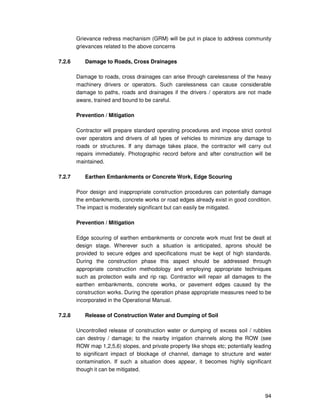 94
Grievance redress mechanism (GRM) will be put in place to address community
grievances related to the above concerns
7.2.6 Damage to Roads, Cross Drainages
Damage to roads, cross drainages can arise through carelessness of the heavy
machinery drivers or operators. Such carelessness can cause considerable
damage to paths, roads and drainages if the drivers / operators are not made
aware, trained and bound to be careful.
Prevention / Mitigation
Contractor will prepare standard operating procedures and impose strict control
over operators and drivers of all types of vehicles to minimize any damage to
roads or structures. If any damage takes place, the contractor will carry out
repairs immediately. Photographic record before and after construction will be
maintained.
7.2.7 Earthen Embankments or Concrete Work, Edge Scouring
Poor design and inappropriate construction procedures can potentially damage
the embankments, concrete works or road edges already exist in good condition.
The impact is moderately significant but can easily be mitigated.
Prevention / Mitigation
Edge scouring of earthen embankments or concrete work must first be dealt at
design stage. Wherever such a situation is anticipated, aprons should be
provided to secure edges and specifications must be kept of high standards.
During the construction phase this aspect should be addressed through
appropriate construction methodology and employing appropriate techniques
such as protection walls and rip rap. Contractor will repair all damages to the
earthen embankments, concrete works, or pavement edges caused by the
construction works. During the operation phase appropriate measures need to be
incorporated in the Operational Manual.
7.2.8 Release of Construction Water and Dumping of Soil
Uncontrolled release of construction water or dumping of excess soil / rubbles
can destroy / damage; to the nearby irrigation channels along the ROW (see
ROW map 1,2,5,6) slopes, and private property like shops etc; potentially leading
to significant impact of blockage of channel, damage to structure and water
contamination. If such a situation does appear, it becomes highly significant
though it can be mitigated.
 