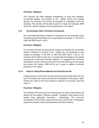 95
Prevention / Mitigation
The contractor will make adequate arrangements to avoid such leakages,
uncontrolled releases, and dumping of soil / rubbles. Should such leakage
develop, the contractor must remain fully prepared to immediately control the
discharge. The contractor will be liable to pay for or repair such damages. GRM
will be put in place to address community grievances in this regard.
7.2.9 Any Discharge, Spill or Dumping in Graveyards
Any uncontrolled discharge of effluents or dumping of soil can potentially impact
the religiously significant places such as graveyards at chainage 11+100 and 13
+800 (see ROW map # 1 and 3).
Prevention / Mitigation
The contractor will take all precautionary measures to forestall any uncontrolled
release of effluents or dumping of soil / rubbles into any graveyards or near
mosque at Chainage 11+100 and 13 +800 (see ROW map # 1 and 3). The
contractor will be liable to repair and / or compensate any damage to such places
caused by the construction activities. However, it is suggested that community
consultations may be carried out during the works and cordoning off such places
may prevent the impacts. GRM will be put in place to address community
grievances in this regard.
7.2.10 Impact of Taking Borrow Material from Earth Borrow Site
A large quantity of earth will be removed from borrow pits located within the river
land. The existing river land borrow pits will be employed for this purpose. About
52,000 cubic meter of the borrow material is required for the project. (see Row
map # 2).
Prevention / Mitigation
The contractor will ensure that the borrowing does not cause uneven terrain and
altered river flow pattern. Wherever possible / necessary, these places will be
leveled using appropriate technology / methodology. The community
consultations and the written consents of the owner will be taken. Photographic
record of the situation will be maintained before and after situations.
 