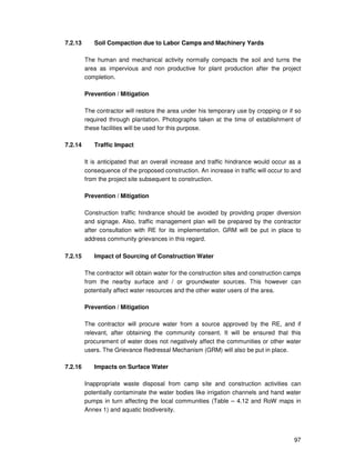 97
7.2.13 Soil Compaction due to Labor Camps and Machinery Yards
The human and mechanical activity normally compacts the soil and turns the
area as impervious and non productive for plant production after the project
completion.
Prevention / Mitigation
The contractor will restore the area under his temporary use by cropping or if so
required through plantation. Photographs taken at the time of establishment of
these facilities will be used for this purpose.
7.2.14 Traffic Impact
It is anticipated that an overall increase and traffic hindrance would occur as a
consequence of the proposed construction. An increase in traffic will occur to and
from the project site subsequent to construction.
Prevention / Mitigation
Construction traffic hindrance should be avoided by providing proper diversion
and signage. Also, traffic management plan will be prepared by the contractor
after consultation with RE for its implementation. GRM will be put in place to
address community grievances in this regard.
7.2.15 Impact of Sourcing of Construction Water
The contractor will obtain water for the construction sites and construction camps
from the nearby surface and / or groundwater sources. This however can
potentially affect water resources and the other water users of the area.
Prevention / Mitigation
The contractor will procure water from a source approved by the RE, and if
relevant, after obtaining the community consent. It will be ensured that this
procurement of water does not negatively affect the communities or other water
users. The Grievance Redressal Mechanism (GRM) will also be put in place.
7.2.16 Impacts on Surface Water
Inappropriate waste disposal from camp site and construction activities can
potentially contaminate the water bodies like irrigation channels and hand water
pumps in turn affecting the local communities (Table – 4.12 and RoW maps in
Annex 1) and aquatic biodiversity.
 