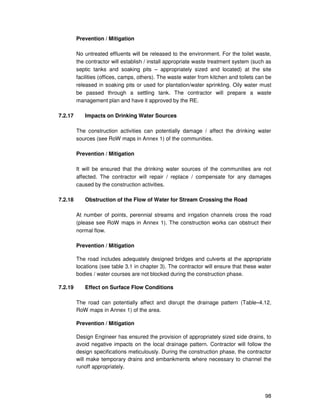 98
Prevention / Mitigation
No untreated effluents will be released to the environment. For the toilet waste,
the contractor will establish / install appropriate waste treatment system (such as
septic tanks and soaking pits – appropriately sized and located) at the site
facilities (offices, camps, others). The waste water from kitchen and toilets can be
released in soaking pits or used for plantation/water sprinkling. Oily water must
be passed through a settling tank. The contractor will prepare a waste
management plan and have it approved by the RE.
7.2.17 Impacts on Drinking Water Sources
The construction activities can potentially damage / affect the drinking water
sources (see RoW maps in Annex 1) of the communities.
Prevention / Mitigation
It will be ensured that the drinking water sources of the communities are not
affected. The contractor will repair / replace / compensate for any damages
caused by the construction activities.
7.2.18 Obstruction of the Flow of Water for Stream Crossing the Road
At number of points, perennial streams and irrigation channels cross the road
(please see RoW maps in Annex 1). The construction works can obstruct their
normal flow.
Prevention / Mitigation
The road includes adequately designed bridges and culverts at the appropriate
locations (see table 3.1 in chapter 3). The contractor will ensure that these water
bodies / water courses are not blocked during the construction phase.
7.2.19 Effect on Surface Flow Conditions
The road can potentially affect and disrupt the drainage pattern (Table–4.12,
RoW maps in Annex 1) of the area.
Prevention / Mitigation
Design Engineer has ensured the provision of appropriately sized side drains, to
avoid negative impacts on the local drainage pattern. Contractor will follow the
design specifications meticulously. During the construction phase, the contractor
will make temporary drains and embankments where necessary to channel the
runoff appropriately.
 