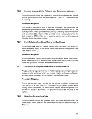 99
7.2.20 Dust and Smoke and Other Pollutants from Construction Machinery
The construction activities and operation of vehicles and machinery will release
exhaust gaseous emission(s) and also raise dust (Table – 4.12 and RoW maps
in Annex 1).
Prevention / Mitigation
The contractor will ensure that its vehicles, machinery, and generators are
properly designed and maintained, and comply with the applicable NEQS. The
asphalt plant will not be operated without properly functioning dust control system
such as wet scrubber. Water will be sprinkled where necessary to control the
dust emissions. GRM will be put in place to address community grievances
related to dust and smoke emissions.
7.2.21 Dust / Pollutions from Stored Material and Spoil Keeps
The material stock piles and material transportation can cause dust emissions,
having a negative impact on the nearby communities and natural vegetation (see
RoW maps in Annex 1).
Prevention / Mitigation
The material being transported or stored at the stockpiles will be kept covered
where necessary to avoid dust emissions. GRM will be put in place to address
community grievances related to dust and smoke emissions.
7.2.22 Smoke from Burning of Waste Material or Burning Firewood
A large number of big and small fires in the labor camp and burning of waste can
produce smoke and smog which can reduce visibility and cause suffocation
along with causing diseases of the respiratory tract including cancer.
Prevention / Mitigation
Cutting and burning trees / shrubs for fuel will be prohibited. Instead gas
cylinders should be used in the labor camp for cooking purposes. Similarly waste
burning will not be allowed. The contractor will prepare waste management plan
and have it approved by the RE. The proper training will be delivered to the
workers.
7.2.23 Noise from Construction Works
The construction activities will generate noise, which can potentially affect the
communities, wildlife, and also the construction workers (see also RoW maps in
Annex 1).
 
