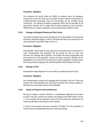 100
Prevention / Mitigation
The contractor will strictly follow the NEQS for ambient noise. All necessary
measures to control the noise such as proper tuning of vehicles and provision of
mufflers/silencers particularly near the communities will be provided during
construction. The personal protective equipment (PPE) will be provided to the
construction workers and its usage will be made mandatory by the contractor.
GRM will be put in place to address community grievances related to noise.
7.2.24 Damage to Biological Resources Flora, Fauna
The project activities cause some disturbance to the wild species of the area and
will pose a significant impact. A total of 760 trees will need to be removed for the
road construction (see RoW maps in Annex 1).
Prevention / Mitigation
Compensation will be paid for tree cutting to be removed due to construction of
road. Compensatory tree plantation will be carried out and for each tree
removed, five saplings will be planted. The Project will ensure appropriate care
and monitoring of this plantation. Camps and other temporary facilities will be
established in a manner that minimizes loss of natural vegetation including trees.
No hunting, fishing, trapping of the wild animals/fish will be allowed at the site.
7.2.25 Damage to Fish
Inappropriate waste disposal in the river water can affect the aquatic fauna.
Prevention / Mitigation
No untreated waste, excess soil or garbage will be dumped in the river. River and
streams will not be blocked by the construction activities. No hunting, trapping, or
fishing by the construction workers will be allowed.
7.2.26 Impact on Physical Cultural Resources
No sites of religious, cultural, historical, or archeological significance are known
to exist in the area, except some graves and mosques (see RoW maps in Annex
1). The contractor will be required to ensure that the construction activities do not
cause any damage to these graves and mosques.
A chance find procedure has been included in Chapter 8 for the protection of
cultural resources discovered during the construction phase.
 