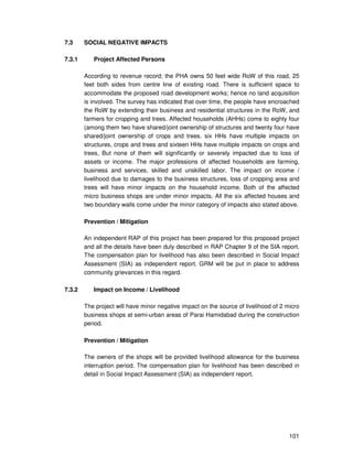 101
7.3 SOCIAL NEGATIVE IMPACTS
7.3.1 Project Affected Persons
According to revenue record; the PHA owns 50 feet wide RoW of this road, 25
feet both sides from centre line of existing road. There is sufficient space to
accommodate the proposed road development works; hence no land acquisition
is involved. The survey has indicated that over time, the people have encroached
the RoW by extending their business and residential structures in the RoW, and
farmers for cropping and trees. Affected households (AHHs) come to eighty four
(among them two have shared/joint ownership of structures and twenty four have
shared/joint ownership of crops and trees. six HHs have multiple impacts on
structures, crops and trees and sixteen HHs have multiple impacts on crops and
trees, But none of them will significantly or severely impacted due to loss of
assets or income. The major professions of affected households are farming,
business and services, skilled and unskilled labor. The impact on income /
livelihood due to damages to the business structures, loss of cropping area and
trees will have minor impacts on the household income. Both of the affected
micro business shops are under minor impacts. All the six affected houses and
two boundary walls come under the minor category of impacts also stated above.
Prevention / Mitigation
An independent RAP of this project has been prepared for this proposed project
and all the details have been duly described in RAP Chapter 9 of the SIA report.
The compensation plan for livelihood has also been described in Social Impact
Assessment (SIA) as independent report. GRM will be put in place to address
community grievances in this regard.
7.3.2 Impact on Income / Livelihood
The project will have minor negative impact on the source of livelihood of 2 micro
business shops at semi-urban areas of Parai Hamidabad during the construction
period.
Prevention / Mitigation
The owners of the shops will be provided livelihood allowance for the business
interruption period. The compensation plan for livelihood has been described in
detail in Social Impact Assessment (SIA) as independent report.
 
