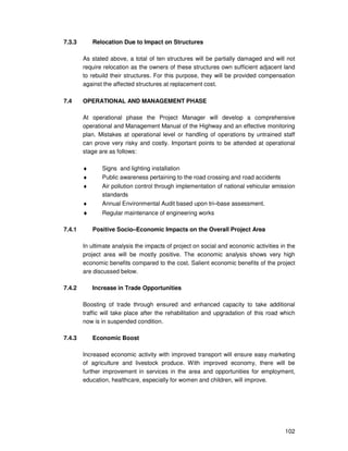 102
7.3.3 Relocation Due to Impact on Structures
As stated above, a total of ten structures will be partially damaged and will not
require relocation as the owners of these structures own sufficient adjacent land
to rebuild their structures. For this purpose, they will be provided compensation
against the affected structures at replacement cost.
7.4 OPERATIONAL AND MANAGEMENT PHASE
At operational phase the Project Manager will develop a comprehensive
operational and Management Manual of the Highway and an effective monitoring
plan. Mistakes at operational level or handling of operations by untrained staff
can prove very risky and costly. Important points to be attended at operational
stage are as follows:
♦ Signs and lighting installation
♦ Public awareness pertaining to the road crossing and road accidents
♦ Air pollution control through implementation of national vehicular emission
standards
♦ Annual Environmental Audit based upon tri–base assessment.
♦ Regular maintenance of engineering works
7.4.1 Positive Socio–Economic Impacts on the Overall Project Area
In ultimate analysis the impacts of project on social and economic activities in the
project area will be mostly positive. The economic analysis shows very high
economic benefits compared to the cost. Salient economic benefits of the project
are discussed below.
7.4.2 Increase in Trade Opportunities
Boosting of trade through ensured and enhanced capacity to take additional
traffic will take place after the rehabilitation and upgradation of this road which
now is in suspended condition.
7.4.3 Economic Boost
Increased economic activity with improved transport will ensure easy marketing
of agriculture and livestock produce. With improved economy, there will be
further improvement in services in the area and opportunities for employment,
education, healthcare, especially for women and children, will improve.
 