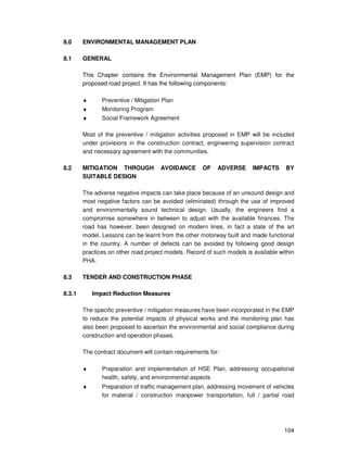 104
8.0 ENVIRONMENTAL MANAGEMENT PLAN
8.1 GENERAL
This Chapter contains the Environmental Management Plan (EMP) for the
proposed road project. It has the following components:
♦ Preventive / Mitigation Plan
♦ Monitoring Program
♦ Social Framework Agreement
Most of the preventive / mitigation activities proposed in EMP will be included
under provisions in the construction contract, engineering supervision contract
and necessary agreement with the communities.
8.2 MITIGATION THROUGH AVOIDANCE OF ADVERSE IMPACTS BY
SUITABLE DESIGN
The adverse negative impacts can take place because of an unsound design and
most negative factors can be avoided (eliminated) through the use of improved
and environmentally sound technical design. Usually, the engineers find a
compromise somewhere in between to adjust with the available finances. The
road has however, been designed on modern lines, in fact a state of the art
model. Lessons can be learnt from the other motorway built and made functional
in the country. A number of defects can be avoided by following good design
practices on other road project models. Record of such models is available within
PHA.
8.3 TENDER AND CONSTRUCTION PHASE
8.3.1 Impact Reduction Measures
The specific preventive / mitigation measures have been incorporated in the EMP
to reduce the potential impacts of physical works and the monitoring plan has
also been proposed to ascertain the environmental and social compliance during
construction and operation phases.
The contract document will contain requirements for:
♦ Preparation and implementation of HSE Plan, addressing occupational
health, safety, and environmental aspects
♦ Preparation of traffic management plan, addressing movement of vehicles
for material / construction manpower transportation, full / partial road
 