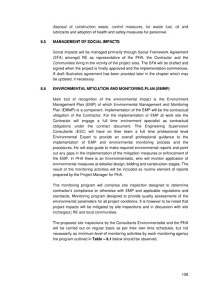 106
disposal of construction waste, control measures, for waste fuel, oil and
lubricants and adoption of health and safety measures for personnel.
8.5 MANAGEMENT OF SOCIAL IMPACTS
Social impacts will be managed primarily through Social Framework Agreement
(SFA) amongst RE as representative of the PHA, the Contractor and the
Communities living in the vicinity of the project area. The SFA will be drafted and
signed when the project is finally approved and the implementation commences.
A draft illustrative agreement has been provided later in the chapter which may
be updated, if necessary.
8.6 ENVIRONMENTAL MITIGATION AND MONITORING PLAN (EMMP)
Main tool of recognition of the environmental impact is the Environment
Management Plan (EMP) of which Environmental Management and Monitoring
Plan (EMMP) is a component. Implementation of the EMP will be the contractual
obligation of the Contractor. For the implementation of EMP at work site the
Contractor will engage a full time environment specialist as contractual
obligations under the contract document. The Engineering Supervision
Consultants (ESC) will have on their team a full time professional level
Environmental Expert to provide an overall professional guidance to the
implementation of EMP and environmental monitoring process and the
procedures. He will also guide to make required environmental reports and point
out any gaps in the implementation of the mitigation measures or enforcement of
the EMP. In PHA there is an Environmentalist, who will monitor application of
environmental measures at detailed design, bidding and construction stages. The
result of the monitoring activities will be included as routine element of reports
prepared by the Project Manager for PHA.
The monitoring program will comprise site inspection designed to determine
contractor’s compliance or otherwise with EMP and applicable regulations and
standards. Monitoring program designed to provide quality assessments of the
environmental parameters for all project conditions. It is however to be noted that
project impacts will be mitigated by site inspections and in discussion with site
incharge(s) RE and local communities.
The proposed site inspections by the Consultants Environmentalist and the PHA
will be carried out on regular basis as per their own time schedules, but not
necessarily as minimum level of monitoring activities by each monitoring agency
the program outlined in Table – 8.1 below should be observed.
 
