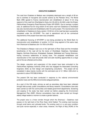 xii
EXECUTIVE SUMMARY
The road from Chakdara to Madyan was completely destroyed over a length of 95 km
due to activities of insurgents and counter actions by the Pakistan Army. The World
Bank (WB) agreed to finance reconstruction and rehabilitation of about 10 km long
segment of this road from Sharifabad to Kanju (km 30+424 to 40+924) under the Khyber
Pakhtunkhwa Emergency Road Recovery Project (KP-ERRP). Due to savings in project
cost, an additional five km long stretch of the same road from Dadahara to Sharifabad
was also reconstructed and rehabilitated under the same project. The reconstruction and
rehabilitation of Dadahara to Kanju section (15.50 km) of the road has been successfully
completed under the KP-ERRP. The road is operational and all the contractual
requirements of the project have been duly completed.
The additional financing of KP-ERRP is now being provided by the World Bank for
reconstruction and rehabilitation of another 14.15 km long segment of the same road,
from Shamozai to Dadahara (km 10+700 to 24+850).
The Chakdara to Madyan road runs on the right bank of River Swat and the immediate
beneficiaries of this road will be the towns of Sharifabad, Dadahara, Hamidabad,
Nagoha, Zarhhela Shamozai, Khaliqabad, Dedawar, Malikabad and Tarang Shamozai,
having numerous settlements of varying sizes. The proposed rehabilitation and
reconstruction of the road will provide relief and safe travelling opportunities to a large
part of the war affected communities.
The design, execution and supervision of this project have been entrusted to the
Pakhtunkhwa Highways Authority (PHA) who has engaged the Associated Consulting
Engineers (ACE) as their design and engineering consultants. This project will be
completed in about twenty months with the estimated cost of 9.1 Million US$ which is
equivalent to about PKR 982.8 Million.
The present EIA has been conducted in response to the national environmental
protection laws and the WB environmental safeguard policies.
As a part of this EIA study, primary as well as secondary data have been collected
through field surveys, public consultations and library research. Consultations have also
been carried out with the communities and related government departments. Screening
and scoping of the study has been carried out before preparing the Environment
Management Plan (EMP). Women consultations have also been carried out through
elderly village leaders or women to create a gender balance.
The project area is a linear corridor through which the Shamozai – Dadahara road
passes on the right bank of the River Swat, tehsil Kabbal. The existing road traverses
through small towns and cultivated lands. The existing road is in a very poor condition
and quite narrow especially in urban areas. However, the Right of Way (ROW) of the
 