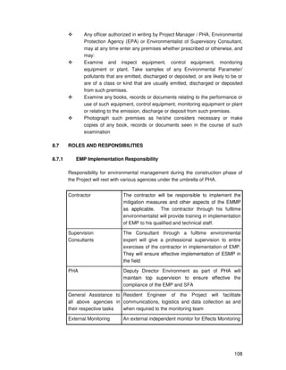 108
Any officer authorized in writing by Project Manager / PHA, Environmental
Protection Agency (EPA) or Environmentalist of Supervisory Consultant,
may at any time enter any premises whether prescribed or otherwise, and
may:
Examine and inspect equipment, control equipment, monitoring
equipment or plant. Take samples of any Environmental Parameter/
pollutants that are emitted, discharged or deposited, or are likely to be or
are of a class or kind that are usually emitted, discharged or deposited
from such premises.
Examine any books, records or documents relating to the performance or
use of such equipment, control equipment, monitoring equipment or plant
or relating to the emission, discharge or deposit from such premises.
Photograph such premises as he/she considers necessary or make
copies of any book, records or documents seen in the course of such
examination
8.7 ROLES AND RESPONSIBILITIES
8.7.1 EMP Implementation Responsibility
Responsibility for environmental management during the construction phase of
the Project will rest with various agencies under the umbrella of PHA.
Contractor The contractor will be responsible to implement the
mitigation measures and other aspects of the EMMP
as applicable. The contractor through his fulltime
environmentalist will provide training in implementation
of EMP to his qualified and technical staff.
Supervision
Consultants
The Consultant through a fulltime environmental
expert will give a professional supervision to entire
exercises of the contractor in implementation of EMP.
They will ensure effective implementation of ESMP in
the field
PHA Deputy Director Environment as part of PHA will
maintain top supervision to ensure effective the
compliance of the EMP and SFA
General Assistance to
all above agencies in
their respective tasks
Resident Engineer of the Project will facilitate
communications, logistics and data collection as and
when required to the monitoring team
External Monitoring An external independent monitor for Effects Monitoring
 