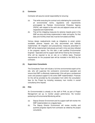 109
(i) Contractor
Contractor will assume overall responsibility for ensuring:
(a) That while executing the contract and undertaking the construction
all environmental norms, regulations and requirements
promulgated by Pakistan Environmental Protection Agency
(PEPA), with respect to the work site and adjacent areas are fully
respected and implemented.
(b) That all the mitigating measures for adverse impacts given in the
EMP are duly and timely implemented in letter and sprits. For that
daily and monthly check lists must be formulated and filled.
Various design readjustments made as mitigations to arrest certain
avoidable adverse impacts are fully documented and faithfully
implemented. All mitigation and precautionary measures prescribed in
EMP will be implemented meticulously and well in time and duly reflected
in the progress reports. For this task a well qualified Environmental
Engineer / Specialist and his support staff will be hired by the Contractor.
S/he will be required to be on site on a fulltime basis. Financial
requirements for the purposed task will be included in the BOQ by the
contractor.
(ii) Supervision Consultants
The Consultants Team will include a full time environmental expert at the
site, who will supervise the contractor’s environment specialist and
ensure that EMP is effectively implemented. S/he will give a professional
cover and practical support to the entire EMP implementation. Finances
for this will be provided by the consultation from within the consultation
fees for the Project by including necessary man months in overall
consultancy time request.
(iii) PHA
An Environmentalist is already on the staff of PHA, as part of Project
Management set up, to monitor project performance. His function
pertaining to Environmental Monitoring will be :
(a) Deputy Director Environment and his support staff will monitor the
EMP implementation on a regular basis.
(b) The Deputy Director Environment will review monthly and
quarterly progress reports from contractor as vetted by the project
consultants.
 