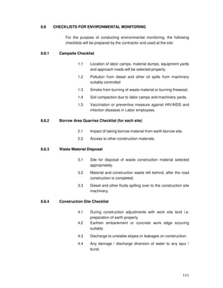 111
8.8 CHECKLISTS FOR ENVIRONMENTAL MONITORING
For the purpose of conducting environmental monitoring, the following
checklists will be prepared by the contractor and used at the site:
8.8.1 Campsite Checklist
1.1 Location of labor camps, material dumps, equipment yards
and approach roads will be selected properly.
1.2 Pollution from diesel and other oil spills from machinery
suitably controlled
1.3 Smoke from burning of waste material or burning firewood.
1.4 Soil compaction due to labor camps and machinery yards.
1.5 Vaccination or preventive measure against HIV/AIDS and
infection diseases in Labor employees.
8.8.2 Borrow Area Quarries Checklist (for each site)
2.1 Impact of taking borrow material from earth borrow site.
2.2 Access to other construction materials.
8.8.3 Waste Material Disposal
3.1 Site for disposal of waste construction material selected
appropriately.
3.2 Material and construction waste left behind, after the road
construction is completed.
3.3 Diesel and other fluids spilling over to the construction site
machinery.
8.8.4 Construction Site Checklist
4.1 During construction adjustments with work site land i.e.
preparation of earth properly
4.2 Earthen embankment or concrete work edge scouring
suitably
4.3 Discharge to unstable slopes or leakages on construction.
4.4 Any damage / discharge diversion of water to any spur /
bund.
 