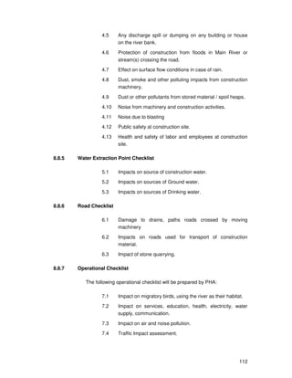 112
4.5 Any discharge spill or dumping on any building or house
on the river bank.
4.6 Protection of construction from floods in Main River or
stream(s) crossing the road.
4.7 Effect on surface flow conditions in case of rain.
4.8 Dust, smoke and other polluting impacts from construction
machinery.
4.9 Dust or other pollutants from stored material / spoil heaps.
4.10 Noise from machinery and construction activities.
4.11 Noise due to blasting
4.12 Public safety at construction site.
4.13 Health and safety of labor and employees at construction
site.
8.8.5 Water Extraction Point Checklist
5.1 Impacts on source of construction water.
5.2 Impacts on sources of Ground water.
5.3 Impacts on sources of Drinking water.
8.8.6 Road Checklist
6.1 Damage to drains, paths roads crossed by moving
machinery
6.2 Impacts on roads used for transport of construction
material.
6.3 Impact of stone quarrying.
8.8.7 Operational Checklist
The following operational checklist will be prepared by PHA:
7.1 Impact on migratory birds, using the river as their habitat.
7.2 Impact on services, education, health, electricity, water
supply, communication.
7.3 Impact on air and noise pollution.
7.4 Traffic Impact assessment.
 