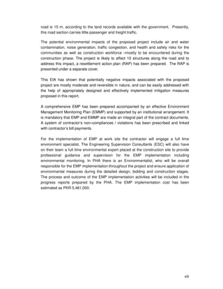 xiii
road is 15 m, according to the land records available with the government. Presently,
this road section carries little passenger and freight traffic.
The potential environmental impacts of the proposed project include air and water
contamination, noise generation, traffic congestion, and health and safety risks for the
communities as well as construction workforce –mostly to be encountered during the
construction phase. The project is likely to affect 10 structures along the road and to
address this impact, a resettlement action plan (RAP) has been prepared. The RAP is
presented under a separate cover.
This EIA has shown that potentially negative impacts associated with the proposed
project are mostly moderate and reversible in nature, and can be easily addressed with
the help of appropriately designed and effectively implemented mitigation measures
proposed in this report.
A comprehensive EMP has been prepared accompanied by an effective Environment
Management Monitoring Plan (EMMP) and supported by an institutional arrangement. It
is mandatory that EMP and EMMP are made an integral part of the contract documents.
A system of contractor’s non–compliances / violations has been prescribed and linked
with contractor’s bill payments.
For the implementation of EMP at work site the contractor will engage a full time
environment specialist. The Engineering Supervision Consultants (ESC) will also have
on their team a full time environmental expert placed at the construction site to provide
professional guidance and supervision for the EMP implementation including
environmental monitoring. In PHA there is an Environmentalist, who will be overall
responsible for the EMP implementation throughout the project and ensure application of
environmental measures during the detailed design, bidding and construction stages.
The process and outcome of the EMP implementation activities will be included in the
progress reports prepared by the PHA. The EMP implementation cost has been
estimated as PKR 5,481,000.
 