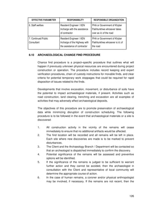 126
EFFECTIVE PARAMETER RESPONSIBILITY RESPONSIBLE ORGANIZATION
6. Staff welfare Resident Engineer / XEN
Incharge with the assistance
of contractor
PHA or Government of Khyber
Pakhtunkhwa whosever takes
over as i/c of the road
7. Continued Public
Consultant
Resident Engineer / XEN
Incharge of the Highway with
the assistance of contractor
PHA or Government of Khyber
Pakhtunkhwa whosever is i/c of
the road
8.10 ARCHAEOLOGICAL CHANGE FIND PROCEDURE
Chance find procedure is a project–specific procedure that outlines what will
happen if previously unknown physical resources are encountered during project
construction or operation. The procedure includes record keeping and expert
verification procedures, chain of custody instructions for movable finds, and clear
criteria for potential temporary work stoppages that could be required for rapid
disposition of issues related to the finds.
Developments that involve excavation, movement, or disturbance of soils have
the potential to impact archaeological materials, if present. Activities such as
road construction, land clearing, trenching and excavation are all examples of
activities that may adversely affect archaeological deposits.
The objectives of this procedure are to promote preservation of archaeological
data while minimizing disruption of construction scheduling. The following
procedure is to be followed in the event that archaeological materials or a site is
discovered:
1. All construction activity in the vicinity of the remains will cease
immediately to ensure that no additional artifacts would be affected.
2. The find location will be recorded and all remains will be left in place.
Each site where new discoveries are made is to be marked to prevent
disturbances.
3. The Client and the Archaeology Branch / Department will be contacted so
that an archeologist is dispatched immediately to confirm the discovery.
4. Potential significance of the remains will be assessed and preventive
options will be identified.
5. If the significance of the remains is judged to be sufficient to warrant
further action and they cannot be avoided, then the archaeologist in
consultation with the Client and representative of local community will
determine the appropriate course of action.
6. In the case of human remains, a coroner and/or physical anthropologist
may be involved, if necessary. If the remains are not recent, then the
 